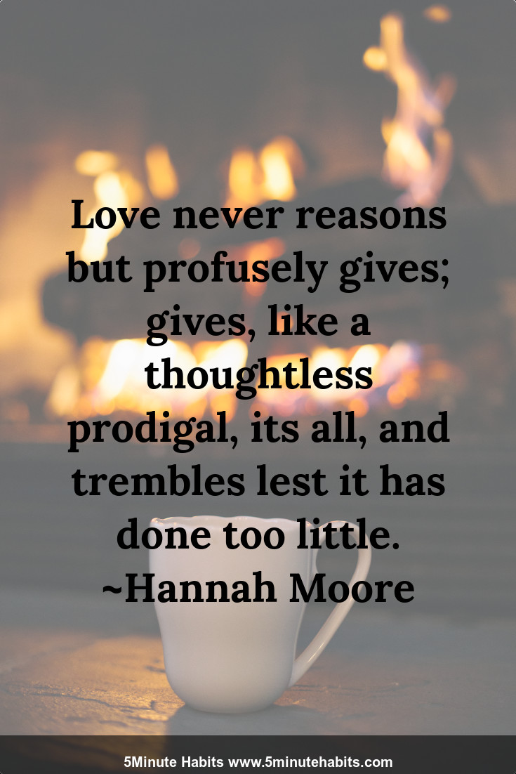 Love never reasons but profusely gives; gives, like a thoughtless prodigal, its all, and trembles lest it has done too little. ~Hannah Moore